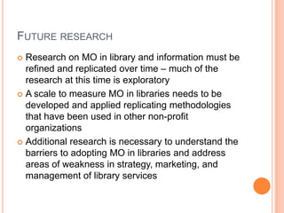 Future researchResearch on MO in library and information must be refined and replicated over time – much of the research at this time is exploratoryA scale to measure MO in libraries needs to be developed and applied replicating methodologies that have been used in other non-profit organizationsAdditional research is necessary to understand the barriers to adopting MO in libraries and address areas of weakness in strategy, marketing, and management of library services