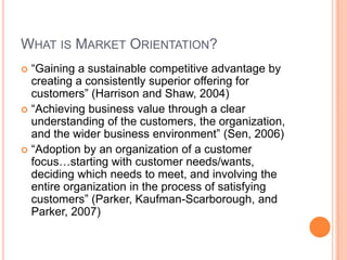 What is Market Orientation?“Gaining a sustainable competitive advantage by creating a consistently superior offering for customers” (Harrison and Shaw, 2004)“Achieving business value through a clear understanding of the customers, the organization, and the wider business environment” (Sen, 2006)“Adoption by an organization of a customer focus…starting with customer needs/wants, deciding which needs to meet, and involving the entire organization in the process of satisfying customers” (Parker, Kaufman-Scarborough, and Parker, 2007)
