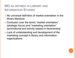 MO as defined in Library and Information StudiesNo universal definition of market orientation in the library literatureConfusion over the terms “market orientation” (strategic focus) and “marketing orientation” (promotional and activity based) in librarianshipLack of understanding and development of the marketing concept in library and information organizations