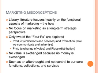 Marketing misconceptionsLibrary literature focuses heavily on the functional aspects of marketing – the howNo focus on marketing as a long-term strategic perspectiveOnly two of the “Four Ps” are exploredProduct (collections and services) and Promotion (how we communicate and advertise)Price (exchange of value) and Place (distribution)No value is exchanged because no money is exchangedSeen as an afterthought and not central to our core functions, collections, and services