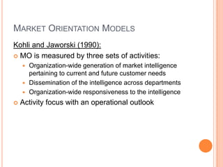 Market Orientation ModelsKohli and Jaworski (1990):MO is measured by three sets of activities:Organization-wide generation of market intelligence pertaining to current and future customer needsDissemination of the intelligence across departmentsOrganization-wide responsiveness to the intelligenceActivity focus with an operational outlook