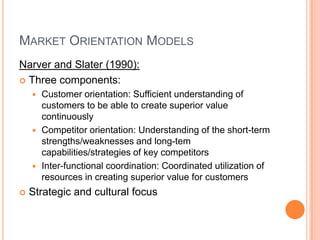 Market Orientation ModelsNarver and Slater (1990):Three components:Customer orientation: Sufficient understanding of customers to be able to create superior value continuously Competitor orientation: Understanding of the short-term strengths/weaknesses and long-tem capabilities/strategies of key competitorsInter-functional coordination: Coordinated utilization of resources in creating superior value for customersStrategic and cultural focus