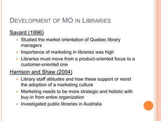 Development of MO in LibrariesSavard (1996)Studied the market orientation of Quebec library managersImportance of marketing in libraries was highLibraries must move from a product-oriented focus to a customer-oriented oneHarrison and Shaw (2004)Library staff attitudes and how these support or resist the adoption of a marketing cultureMarketing needs to be more strategic and holistic with buy-in from entire organizationInvestigated public libraries in Australia