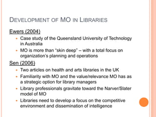 Development of MO in LibrariesEwers (2004)Case study of the Queensland University of Technology in AustraliaMO is more than “skin deep” – with a total focus on organization’s planning and operationsSen (2006)Two articles on health and arts libraries in the UKFamiliarity with MO and the value/relevance MO has as a strategic option for library managersLibrary professionals gravitate toward the Narver/Slater model of MOLibraries need to develop a focus on the competitive environment and dissemination of intelligence