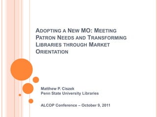 Adopting a New MO: Meeting Patron Needs and Transforming Libraries through Market Orientation Matthew P. CiszekPenn State University Libraries ALCOP Conference – October 9, 2011 