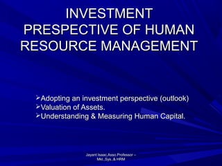 INVESTMENT
PRESPECTIVE OF HUMAN
RESOURCE MANAGEMENT

Adopting an investment perspective (outlook)
Valuation of Assets.
Understanding & Measuring Human Capital.

Jayant Isaac,Asso.Professor –
Mkt.,Sys.,& HRM

 