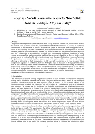 Journal of Law, Policy and Globalization www.iiste.org
ISSN 2224-3240 (Paper) ISSN 2224-3259 (Online)
Vol.13, 2013
1
Adopting a No-fault Compensation Scheme for Motor Vehicle
Accidents in Malaysia: A Myth or Reality?
Naemah Amin1*
Charles Nicholson 2
1. Department of Civil Law, Ahmad Ibrahim Kulliyyah of Laws, International Islamic University
Malaysia, P.O.Box 10, 50728, Kuala Lumpur, Malaysia.
2. Faculty of Accountancy and Management, University Tunku Abdul Rahman, P.O.Box 11384, 50744,
Kuala Lumpur, Malaysia.
* E-mail of the corresponding author: naemah@iium.edu.my
Abstract
The present tort compensation scheme which has been widely adopted in common law jurisdictions to address
the financial needs of injured victims has been found to be riddled with deficiencies. In focusing on negligence
and causation as the foundation of liability, the adversarial system of the law has been strongly criticized as,
failing to provide fitting and timely compensation, requiring injured claimants to go through difficult, stressful
and long, drawn out litigation procedures coupled with significant legal fees and administrative costs. Concern
over tort’s effectiveness as an appropriate personal injury compensation mechanism for victims of motor
vehicle accidents and the realization that the traditional tort system developed in the days of the horse and
carriage was never contemplated to address contemporary issues facing accident victims, a number of common
law jurisdictions have initiated significant departures from the system and have moved in the direction of
adopting an alternative no-fault compensatory model where all persons injured in road accidents obtain
compensation regardless of establishing fault thus shifting the focus on the needs of the injured victim rather
than on one’s culpability. These modern compensation schemes are premised on the philosophy of community
responsibility, social justice and public benefit. This paper surveys the failings of current system of civil liability
in the tort of negligence for motor vehicle accidents and undertakes a comparative analysis to evaluate the
arguments in support of the introduction of such a scheme in Malaysia, its viability and challenges.
Keywords: No-fault compensation, Motor accident, Negligence
1. Introduction
The introduction of no-fault liability compensation schemes to cover industrial accidents in the nineteenth
century has set the impetus for other aspects of the civil justice system to conduct studies on the viability of
alternative compensation models for their respective scope of activity. The use of motor vehicles as an
indispensable mode of modern day conveyance has had its impact on a corresponding surge in the number of
road accidents. The common law tort mechanism was adopted in most common law jurisdiction to determine
liability and assess damages to be awarded to the victims of such accidents. However, the practical experiences
learnt from its operation over the years have seen the system being fraught with weaknesses producing financial
hardships, emotional stress and grave injustices to the injured victims. Recognising its inappropriateness as a
compensatory model for victims of motor vehicle accidents, mature common law jurisdictions like New Zealand,
Australia and Canada have been prompted to initiate moves to abandon the traditional tort mechanism and in its
place, design and implement an alternative remedial compensatory model. The outcome has resulted in a shift of
resources away from a system founded on the notion of fault in the direction of introducing an alternative
statutory based no-fault system which was viewed as a fairer compensation regime that will provide
comprehensive level of benefits expeditiously and at reasonable costs to all injured victims regardless of fault.
These modern compensation schemes have been premised on the philosophy of community responsibility, social
justice and public benefit. This paper surveys the failings of current system of civil liability in the tort of
negligence for motor vehicle accidents and undertakes a comparative analysis to evaluate the arguments in
support of the introduction of such a scheme in Malaysia to address the growing concerns of injured victims.
With social progress and change in societal values, individual and moral responsibility premised on the notion of
fault was replaced with a contemporary system based on collective or community care and responsibility for the
members of its society. Individual rights and freedom of choice was compromised for the greater good of the
community. The paper concludes by looking at a scheme which guarantees comprehensive no-fault benefits to all
injured persons while at the same time allowing qualified access to common law damages for those
 