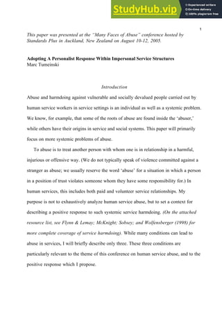 This paper was presented at the “Many Faces of Abuse” conference hosted by
Standards Plus in Auckland, New Zealand on August 10-12, 2005.
Adopting A Personalist Response Within Impersonal Service Structures
Marc Tumeinski
Introduction
Abuse and harmdoing against vulnerable and socially devalued people carried out by
human service workers in service settings is an individual as well as a systemic problem.
We know, for example, that some of the roots of abuse are found inside the ‘abuser,’
while others have their origins in service and social systems. This paper will primarily
focus on more systemic problems of abuse.
To abuse is to treat another person with whom one is in relationship in a harmful,
injurious or offensive way. (We do not typically speak of violence committed against a
stranger as abuse; we usually reserve the word ‘abuse’ for a situation in which a person
in a position of trust violates someone whom they have some responsibility for.) In
human services, this includes both paid and volunteer service relationships. My
purpose is not to exhaustively analyze human service abuse, but to set a context for
describing a positive response to such systemic service harmdoing. (On the attached
resource list, see Flynn & Lemay; McKnight; Sobsey; and Wolfensberger (1998) for
more complete coverage of service harmdoing). While many conditions can lead to
abuse in services, I will briefly describe only three. These three conditions are
particularly relevant to the theme of this conference on human service abuse, and to the
positive response which I propose.
1
 