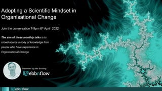 Adopting a Scientific Mindset in
Organisational Change
Join the conversation 7-9pm 6th April 2022
Presented by Alex Boulting
The aim of these monthly talks is to
crowd-source a body of knowledge from
people who have experience in
Organisational Change.
 