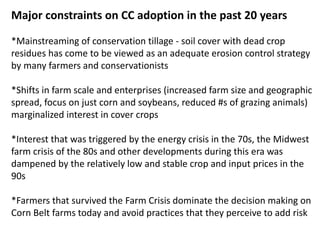 Major constraints on CC adoption in the past 20 years
*Mainstreaming of conservation tillage - soil cover with dead crop
residues has come to be viewed as an adequate erosion control strategy
by many farmers and conservationists
*Shifts in farm scale and enterprises (increased farm size and geographic
spread, focus on just corn and soybeans, reduced #s of grazing animals)
marginalized interest in cover crops
*Interest that was triggered by the energy crisis in the 70s, the Midwest
farm crisis of the 80s and other developments during this era was
dampened by the relatively low and stable crop and input prices in the
90s
*Farmers that survived the Farm Crisis dominate the decision making on
Corn Belt farms today and avoid practices that they perceive to add risk
 