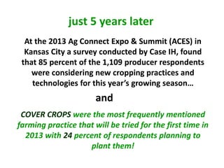 At the 2013 Ag Connect Expo & Summit (ACES) in
Kansas City a survey conducted by Case IH, found
that 85 percent of the 1,109 producer respondents
were considering new cropping practices and
technologies for this year’s growing season…
COVER CROPS were the most frequently mentioned
farming practice that will be tried for the first time in
2013 with 24 percent of respondents planning to
plant them!
and
just 5 years later
 