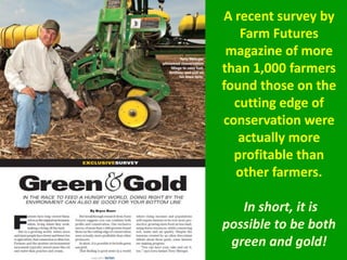 A recent survey by
Farm Futures
magazine of more
than 1,000 farmers
found those on the
cutting edge of
conservation were
actually more
profitable than
other farmers.
In short, it is
possible to be both
green and gold!
 