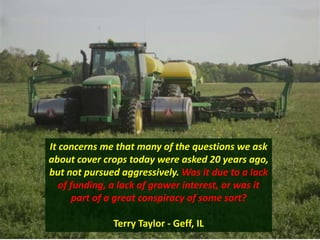 It concerns me that many of the questions we ask
about cover crops today were asked 20 years ago,
but not pursued aggressively. Was it due to a lack
of funding, a lack of grower interest, or was it
part of a great conspiracy of some sort?
Terry Taylor - Geff, IL
 