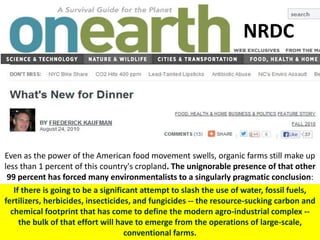 If there is going to be a significant attempt to slash the use of water, fossil fuels,
fertilizers, herbicides, insecticides, and fungicides -- the resource-sucking carbon and
chemical footprint that has come to define the modern agro-industrial complex --
the bulk of that effort will have to emerge from the operations of large-scale,
conventional farms.
NRDC
Even as the power of the American food movement swells, organic farms still make up
less than 1 percent of this country's cropland. The unignorable presence of that other
99 percent has forced many environmentalists to a singularly pragmatic conclusion:
 