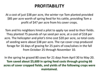 PROFITABILITY
At a cost of just $38 per acre, the winter rye Tom planted provided
$85 per acre worth of spring feed for his cattle, providing Tom a
profit of $47 per acre from his cover crops.
Tom and his neighbors hired a pilot to apply rye seed to their fields.
They planted 75 pounds of rye seed per acre, at a cost of $18 per
acre. The helicopter and pilot’s time cost $20 per acre, so total costs
of seeding were about $38 per acre. The rye cover crop produced
forage for 16 days of grazing for 25 pairs of cow/calves in the fall
from October 25 through November 10.
In the spring he grazed 80 cows for 21 days from April 30 to May 20.
Tom saved about $5,600 in spring feed costs through grazing 66
acres of cover cropped fields, and yields of the following crops were
maintained.
 