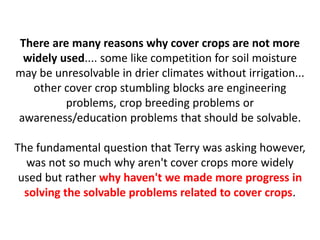 There are many reasons why cover crops are not more
widely used.... some like competition for soil moisture
may be unresolvable in drier climates without irrigation...
other cover crop stumbling blocks are engineering
problems, crop breeding problems or
awareness/education problems that should be solvable.
The fundamental question that Terry was asking however,
was not so much why aren't cover crops more widely
used but rather why haven't we made more progress in
solving the solvable problems related to cover crops.
 