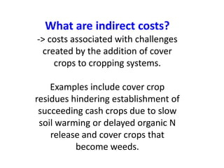 What are indirect costs?
-> costs associated with challenges
created by the addition of cover
crops to cropping systems.
Examples include cover crop
residues hindering establishment of
succeeding cash crops due to slow
soil warming or delayed organic N
release and cover crops that
become weeds.
 