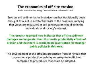 Erosion and sedimentation in agriculture has traditionally been
thought to result in substantial costs to the producer implying
that voluntary measures at soil conservation would be in the
individual's and society's interest.
The research reported here indicates that off-site sediment
damages are far greater than the on-site productivity effects of
erosion and that there is considerable justification for stronger
public policies in this area.
The development of the efficient production frontier reveals that
conventional production techniques are quite inefficient
compared to procedures that could be adopted.
The economics of off-site erosion
Karl L. Guntermann, Ming T. Lee and Earl R. Swanson - 1976
 
