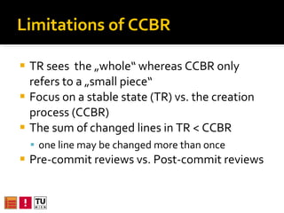 Limitations of CCBR TR sees  the „whole“ whereas CCBR only refers to a „small piece“ Focus on a stable state (TR) vs. the creation process (CCBR) The sum of changed lines in TR < CCBR  one line of code may be changed more than once Pre-commit reviews vs. Post-commit reviews 