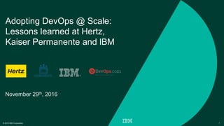 © 2016 IBM Corporation 1
Adopting DevOps @ Scale:
Lessons learned at Hertz,
Kaiser Permanente and lBM
November 29th, 2016
 