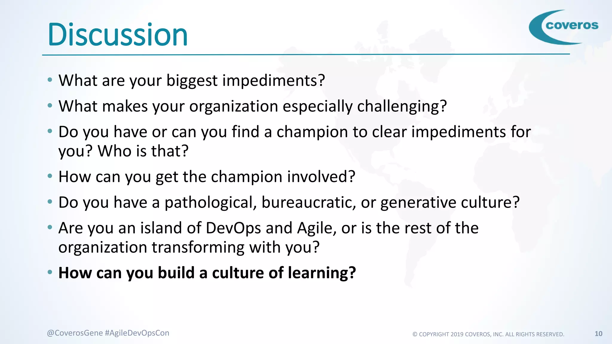 © COPYRIGHT 2019 COVEROS, INC. ALL RIGHTS RESERVED. 10@CoverosGene #AgileDevOpsCon
Discussion
• What are your biggest impediments?
• What makes your organization especially challenging?
• Do you have or can you find a champion to clear impediments for
you? Who is that?
• How can you get the champion involved?
• Do you have a pathological, bureaucratic, or generative culture?
• Are you an island of DevOps and Agile, or is the rest of the
organization transforming with you?
• How can you build a culture of learning?
 