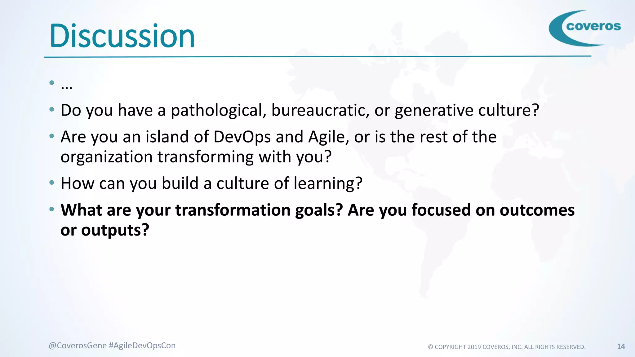 © COPYRIGHT 2019 COVEROS, INC. ALL RIGHTS RESERVED. 14@CoverosGene #AgileDevOpsCon
Discussion
• …
• Do you have a pathological, bureaucratic, or generative culture?
• Are you an island of DevOps and Agile, or is the rest of the
organization transforming with you?
• How can you build a culture of learning?
• What are your transformation goals? Are you focused on outcomes
or outputs?
 
