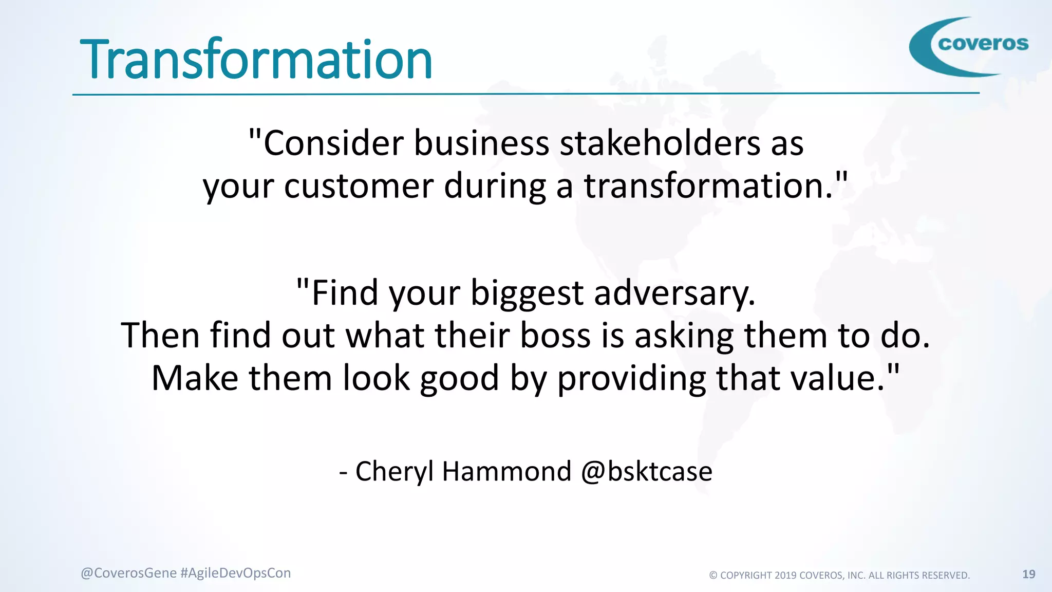 © COPYRIGHT 2019 COVEROS, INC. ALL RIGHTS RESERVED. 19@CoverosGene #AgileDevOpsCon
Transformation
"Consider business stakeholders as
your customer during a transformation."
"Find your biggest adversary.
Then find out what their boss is asking them to do.
Make them look good by providing that value."
- Cheryl Hammond @bsktcase
 