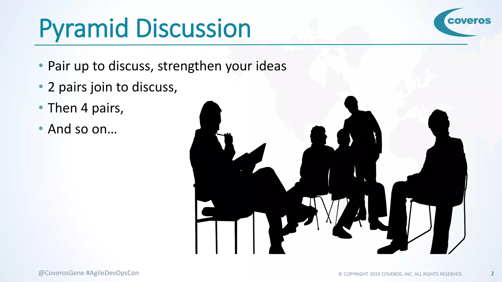© COPYRIGHT 2019 COVEROS, INC. ALL RIGHTS RESERVED. 2@CoverosGene #AgileDevOpsCon
Pyramid Discussion
• Pair up to discuss, strengthen your ideas
• 2 pairs join to discuss,
• Then 4 pairs,
• And so on…
 