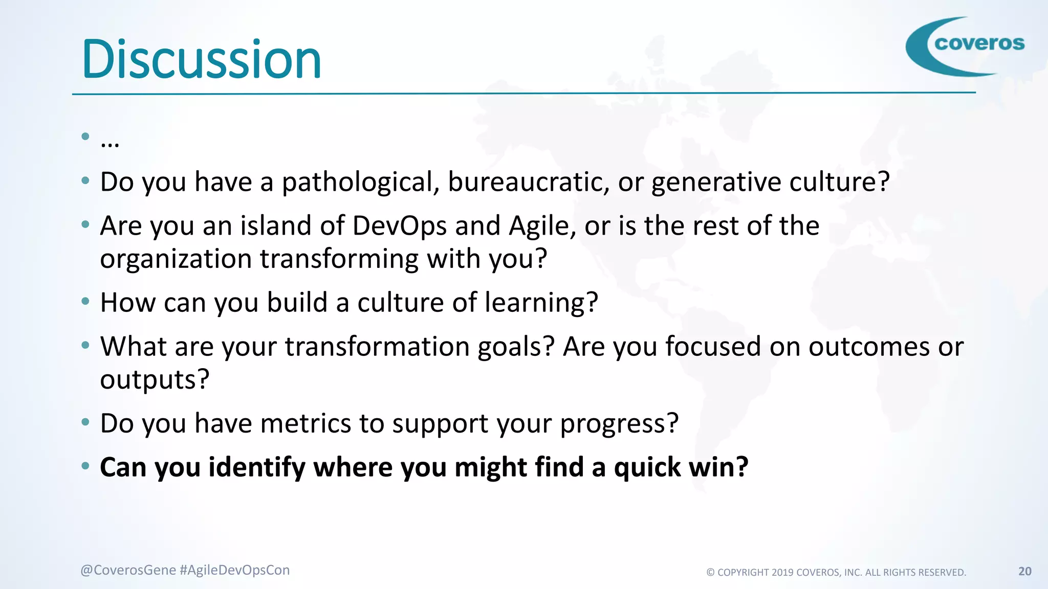 © COPYRIGHT 2019 COVEROS, INC. ALL RIGHTS RESERVED. 20@CoverosGene #AgileDevOpsCon
Discussion
• …
• Do you have a pathological, bureaucratic, or generative culture?
• Are you an island of DevOps and Agile, or is the rest of the
organization transforming with you?
• How can you build a culture of learning?
• What are your transformation goals? Are you focused on outcomes or
outputs?
• Do you have metrics to support your progress?
• Can you identify where you might find a quick win?
 