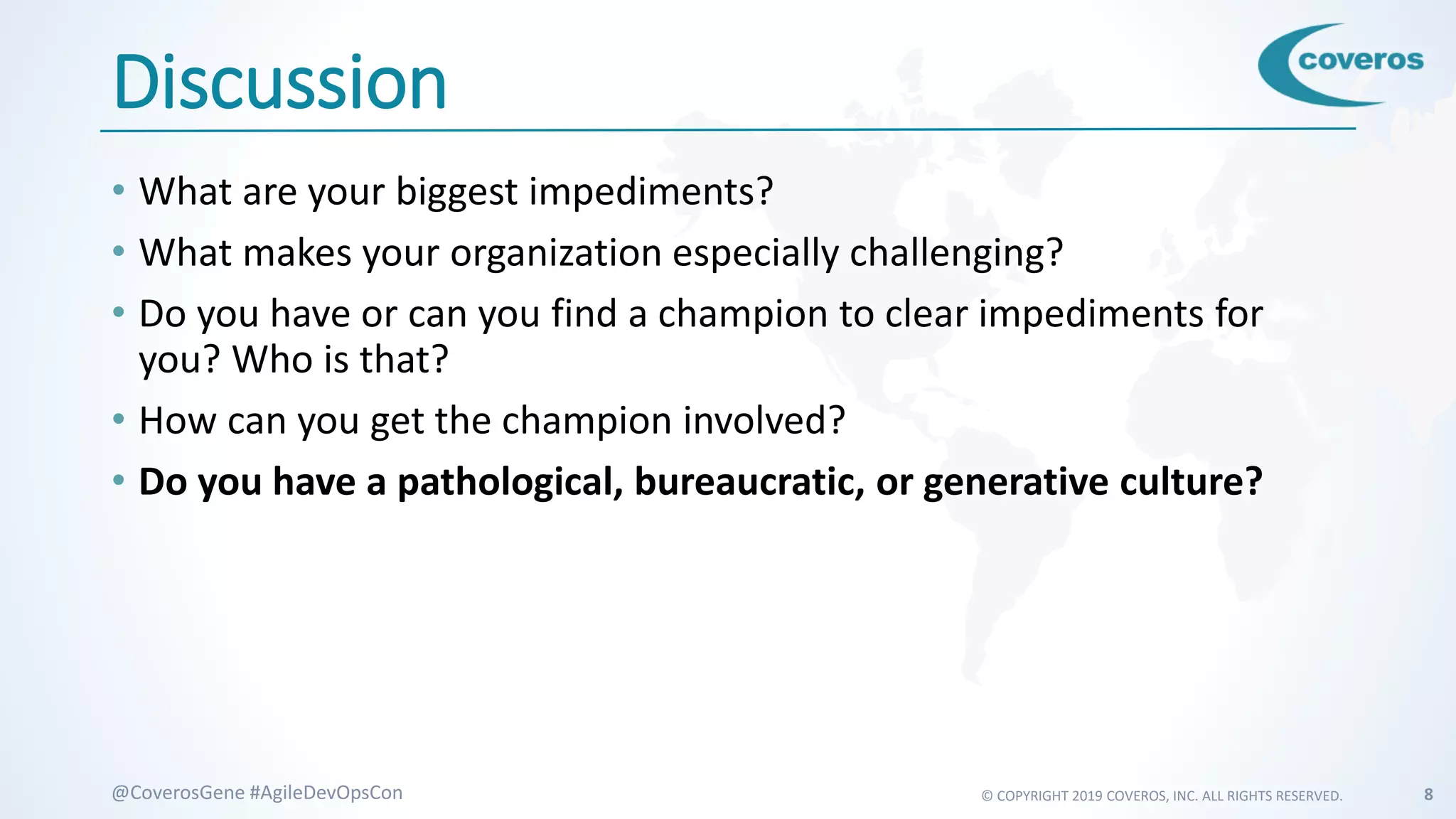 © COPYRIGHT 2019 COVEROS, INC. ALL RIGHTS RESERVED. 8@CoverosGene #AgileDevOpsCon
Discussion
• What are your biggest impediments?
• What makes your organization especially challenging?
• Do you have or can you find a champion to clear impediments for
you? Who is that?
• How can you get the champion involved?
• Do you have a pathological, bureaucratic, or generative culture?
 