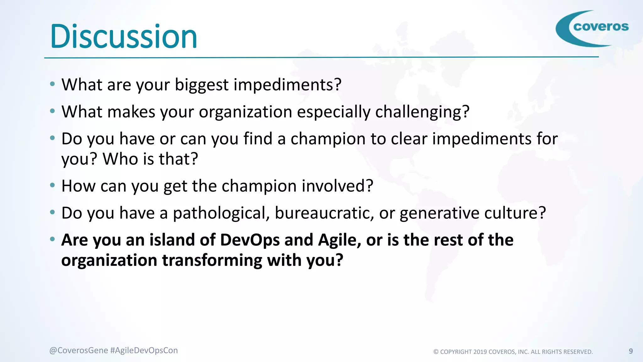 © COPYRIGHT 2019 COVEROS, INC. ALL RIGHTS RESERVED. 9@CoverosGene #AgileDevOpsCon
Discussion
• What are your biggest impediments?
• What makes your organization especially challenging?
• Do you have or can you find a champion to clear impediments for
you? Who is that?
• How can you get the champion involved?
• Do you have a pathological, bureaucratic, or generative culture?
• Are you an island of DevOps and Agile, or is the rest of the
organization transforming with you?
 