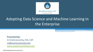Adopting Data Science and Machine Learning in
the Enterprise
2018 Copyright QuantUniversity LLC.
Presented By:
Sri Krishnamurthy, CFA, CAP
sri@quantuniversity.com
www.analyticscertificate.com
 