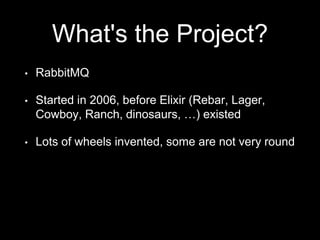 What's the Project?
• RabbitMQ
• Started in 2006, before Elixir (Rebar, Lager,
Cowboy, Ranch, dinosaurs, …) existed
• Lots of wheels invented, some are not very round
 