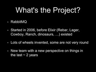 What's the Project?
• RabbitMQ
• Started in 2006, before Elixir (Rebar, Lager,
Cowboy, Ranch, dinosaurs, …) existed
• Lots of wheels invented, some are not very round
• New team with a new perspective on things in
the last ~ 2 years
 