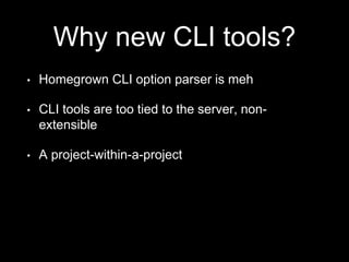 Why new CLI tools?
• Homegrown CLI option parser is meh
• CLI tools are too tied to the server, non-
extensible
• A project-within-a-project
 