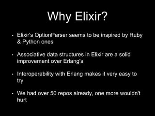 Why Elixir?
• Elixir's OptionParser seems to be inspired by Ruby
& Python ones
• Associative data structures in Elixir are a solid
improvement over Erlang's
• Interoperability with Erlang makes it very easy to
try
• We had over 50 repos already, one more wouldn't
hurt
 
