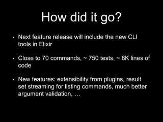 How did it go?
• Next feature release will include the new CLI
tools in Elixir
• Close to 70 commands, ~ 750 tests, ~ 8K lines of
code
• New features: extensibility from plugins, result
set streaming for listing commands, much better
argument validation, …
 