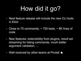 How did it go?
• Next feature release will include the new CLI tools
in Elixir
• Close to 70 commands, ~ 750 tests, ~ 8K lines of
code
• New features: extensibility from plugins, result set
streaming for listing commands, much better
argument validation, …
• Well received by other teams at Pivotal 👍
 