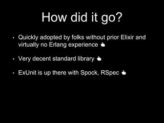 How did it go?
• Quickly adopted by folks without prior Elixir and
virtually no Erlang experience 👍
• Very decent standard library 👍
• ExUnit is up there with Spock, RSpec 👍
 