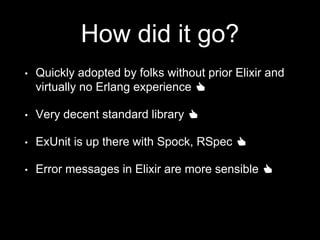 How did it go?
• Quickly adopted by folks without prior Elixir and
virtually no Erlang experience 👍
• Very decent standard library 👍
• ExUnit is up there with Spock, RSpec 👍
• Error messages in Elixir are more sensible 👍
 