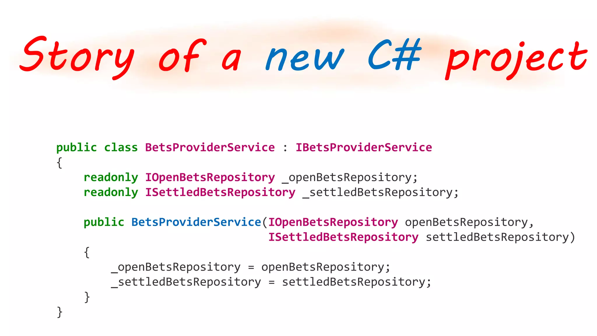 public class BetsProviderService : IBetsProviderService
{
readonly IOpenBetsRepository _openBetsRepository;
readonly ISettledBetsRepository _settledBetsRepository;
public BetsProviderService(IOpenBetsRepository openBetsRepository,
ISettledBetsRepository settledBetsRepository)
{
_openBetsRepository = openBetsRepository;
_settledBetsRepository = settledBetsRepository;
}
}
Story of a new C# project
 