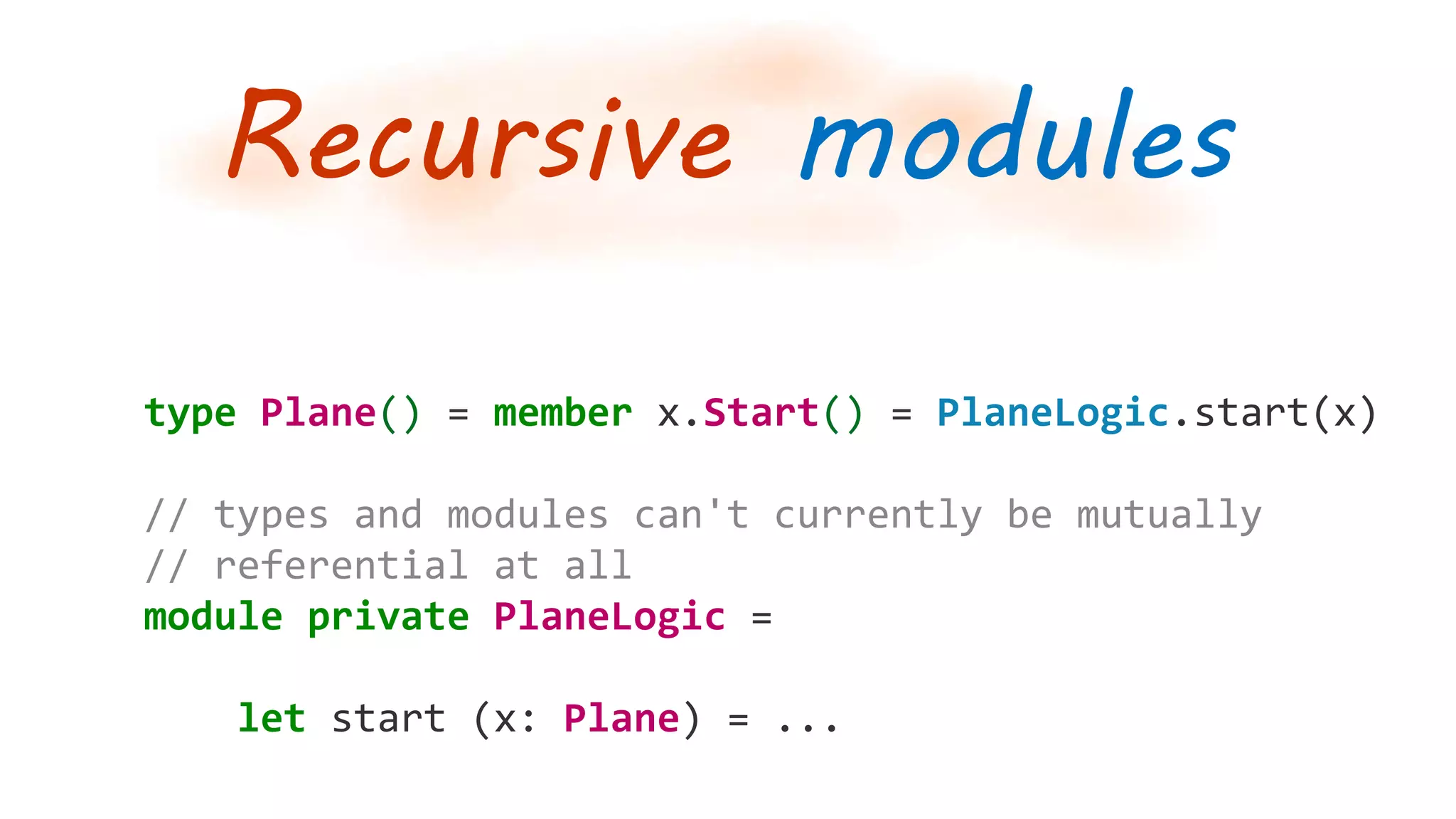 Recursive modules
type Plane() = member x.Start() = PlaneLogic.start(x)
// types and modules can't currently be mutually
// referential at all
module private PlaneLogic =
let start (x: Plane) = ...
 