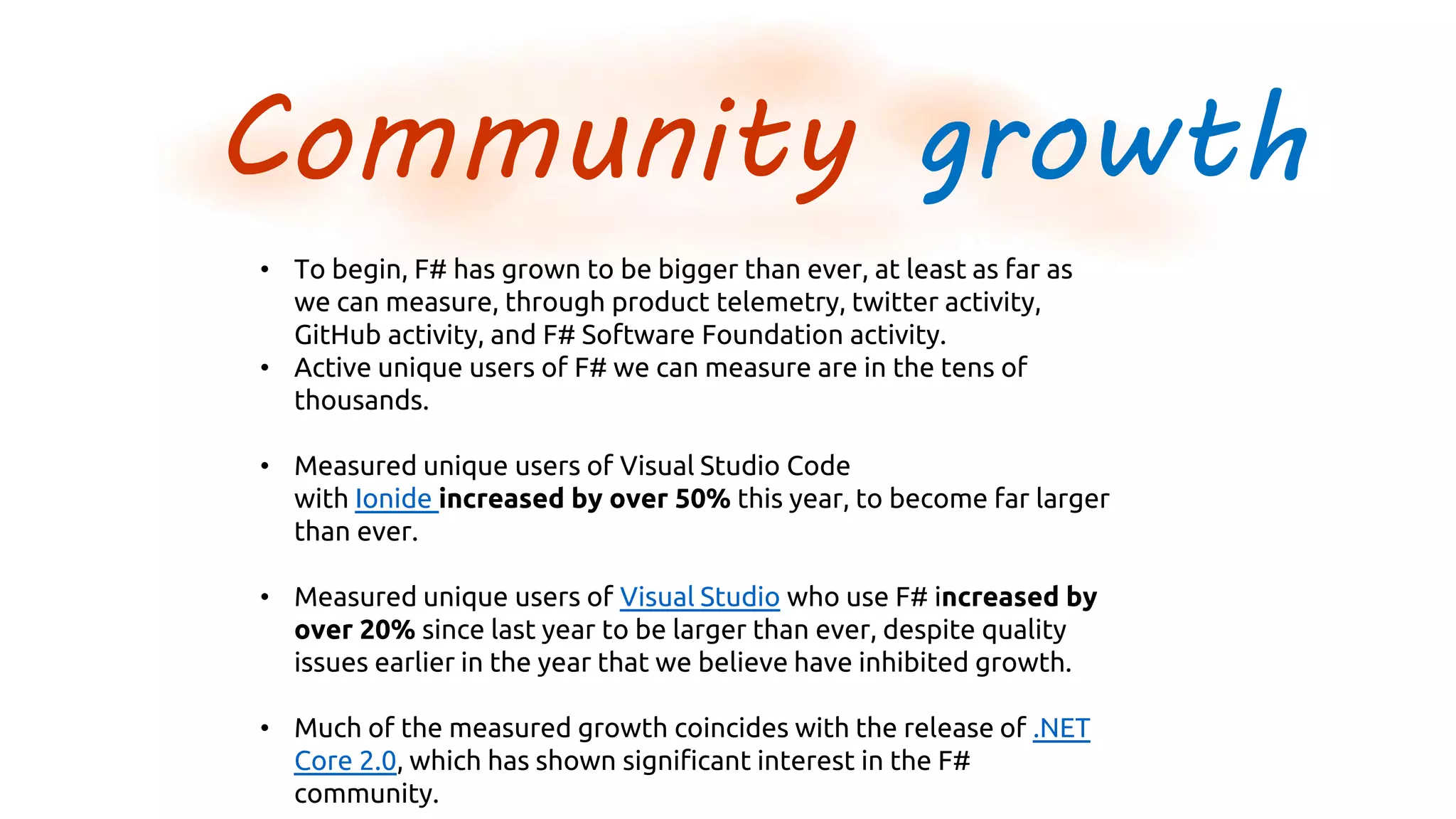 Community growth
• To begin, F# has grown to be bigger than ever, at least as far as
we can measure, through product telemetry, twitter activity,
GitHub activity, and F# Software Foundation activity.
• Active unique users of F# we can measure are in the tens of
thousands.
• Measured unique users of Visual Studio Code
with Ionide increased by over 50% this year, to become far larger
than ever.
• Measured unique users of Visual Studio who use F# increased by
over 20% since last year to be larger than ever, despite quality
issues earlier in the year that we believe have inhibited growth.
• Much of the measured growth coincides with the release of .NET
Core 2.0, which has shown significant interest in the F#
community.
 