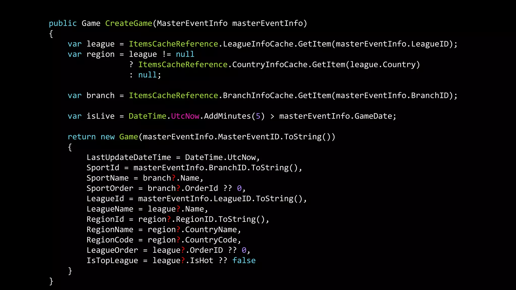 public Game CreateGame(MasterEventInfo masterEventInfo)
{
var league = ItemsCacheReference.LeagueInfoCache.GetItem(masterEventInfo.LeagueID);
var region = league != null
? ItemsCacheReference.CountryInfoCache.GetItem(league.Country)
: null;
var branch = ItemsCacheReference.BranchInfoCache.GetItem(masterEventInfo.BranchID);
var isLive = DateTime.UtcNow.AddMinutes(5) > masterEventInfo.GameDate;
return new Game(masterEventInfo.MasterEventID.ToString())
{
LastUpdateDateTime = DateTime.UtcNow,
SportId = masterEventInfo.BranchID.ToString(),
SportName = branch?.Name,
SportOrder = branch?.OrderId ?? 0,
LeagueId = masterEventInfo.LeagueID.ToString(),
LeagueName = league?.Name,
RegionId = region?.RegionID.ToString(),
RegionName = region?.CountryName,
RegionCode = region?.CountryCode,
LeagueOrder = league?.OrderID ?? 0,
IsTopLeague = league?.IsHot ?? false
}
}
 