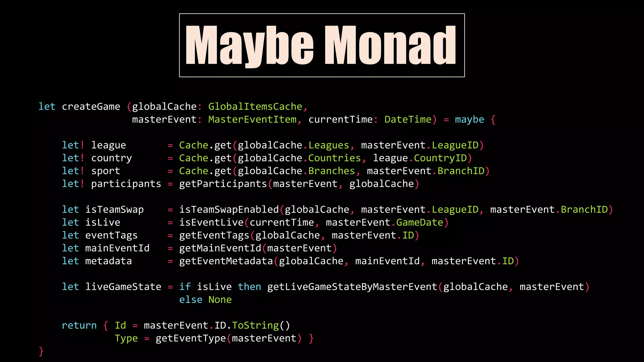 let createGame (globalCache: GlobalItemsCache,
masterEvent: MasterEventItem, currentTime: DateTime) = maybe {
let! league = Cache.get(globalCache.Leagues, masterEvent.LeagueID)
let! country = Cache.get(globalCache.Countries, league.CountryID)
let! sport = Cache.get(globalCache.Branches, masterEvent.BranchID)
let! participants = getParticipants(masterEvent, globalCache)
let isTeamSwap = isTeamSwapEnabled(globalCache, masterEvent.LeagueID, masterEvent.BranchID)
let isLive = isEventLive(currentTime, masterEvent.GameDate)
let eventTags = getEventTags(globalCache, masterEvent.ID)
let mainEventId = getMainEventId(masterEvent)
let metadata = getEventMetadata(globalCache, mainEventId, masterEvent.ID)
let liveGameState = if isLive then getLiveGameStateByMasterEvent(globalCache, masterEvent)
else None
return { Id = masterEvent.ID.ToString()
Type = getEventType(masterEvent) }
}
Maybe Monad
 
