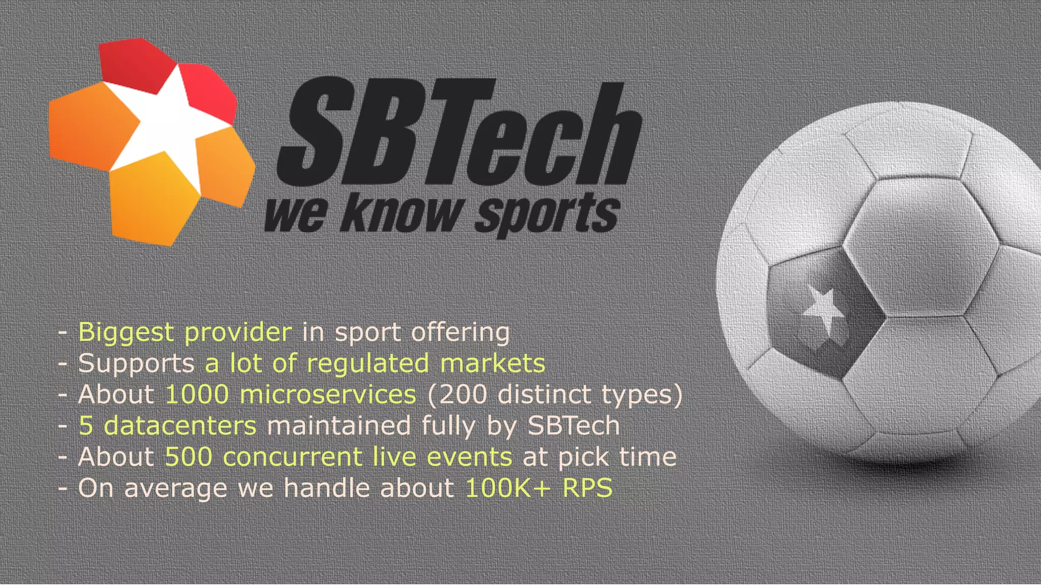 - Biggest provider in sport offering
- Supports a lot of regulated markets
- About 1000 microservices (200 distinct types)
- 5 datacenters maintained fully by SBTech
- About 500 concurrent live events at pick time
- On average we handle about 100K+ RPS
 