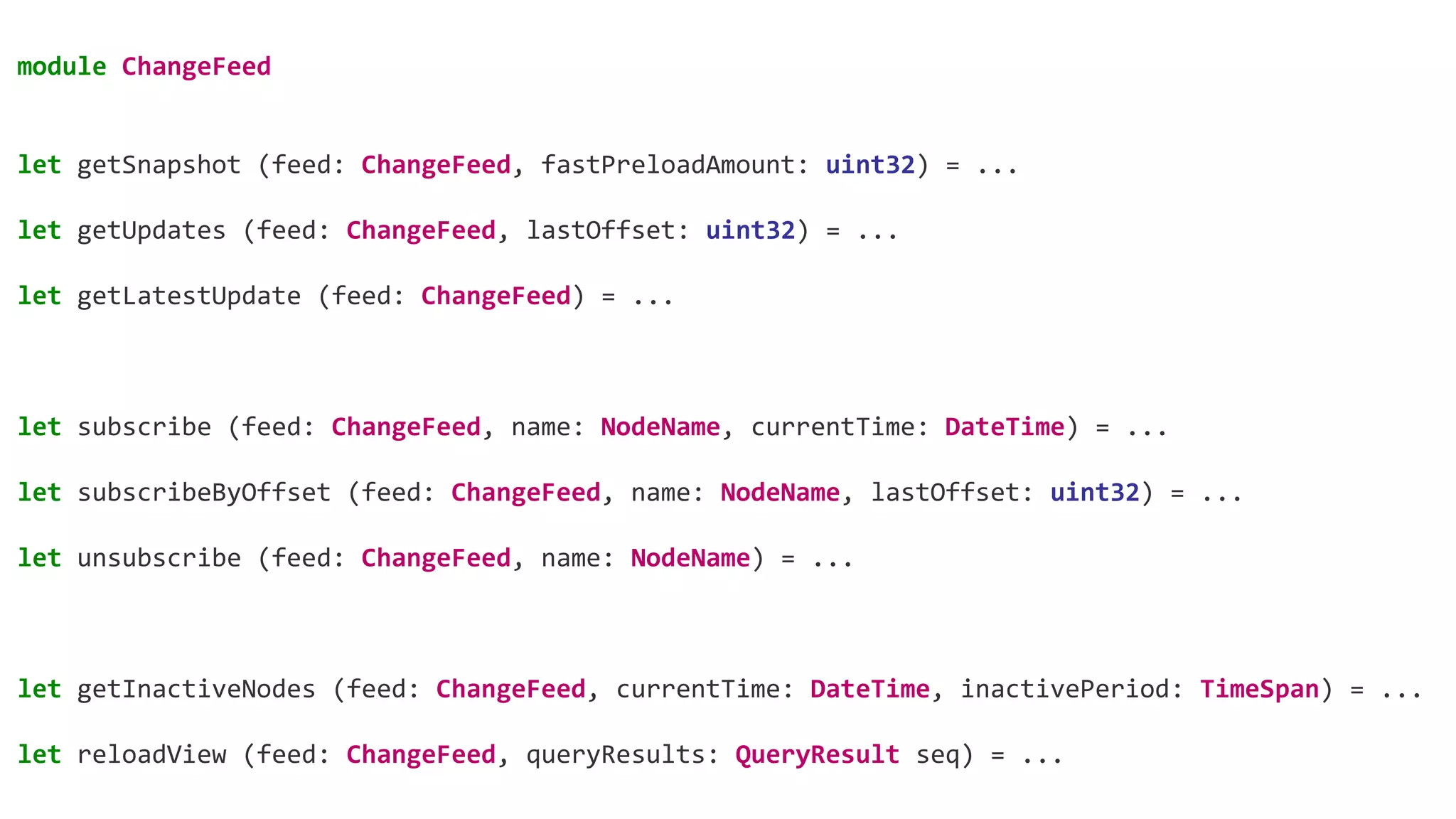 module ChangeFeed
let getSnapshot (feed: ChangeFeed, fastPreloadAmount: uint32) = ...
let getUpdates (feed: ChangeFeed, lastOffset: uint32) = ...
let getLatestUpdate (feed: ChangeFeed) = ...
let subscribe (feed: ChangeFeed, name: NodeName, currentTime: DateTime) = ...
let subscribeByOffset (feed: ChangeFeed, name: NodeName, lastOffset: uint32) = ...
let unsubscribe (feed: ChangeFeed, name: NodeName) = ...
let getInactiveNodes (feed: ChangeFeed, currentTime: DateTime, inactivePeriod: TimeSpan) = ...
let reloadView (feed: ChangeFeed, queryResults: QueryResult seq) = ...
 