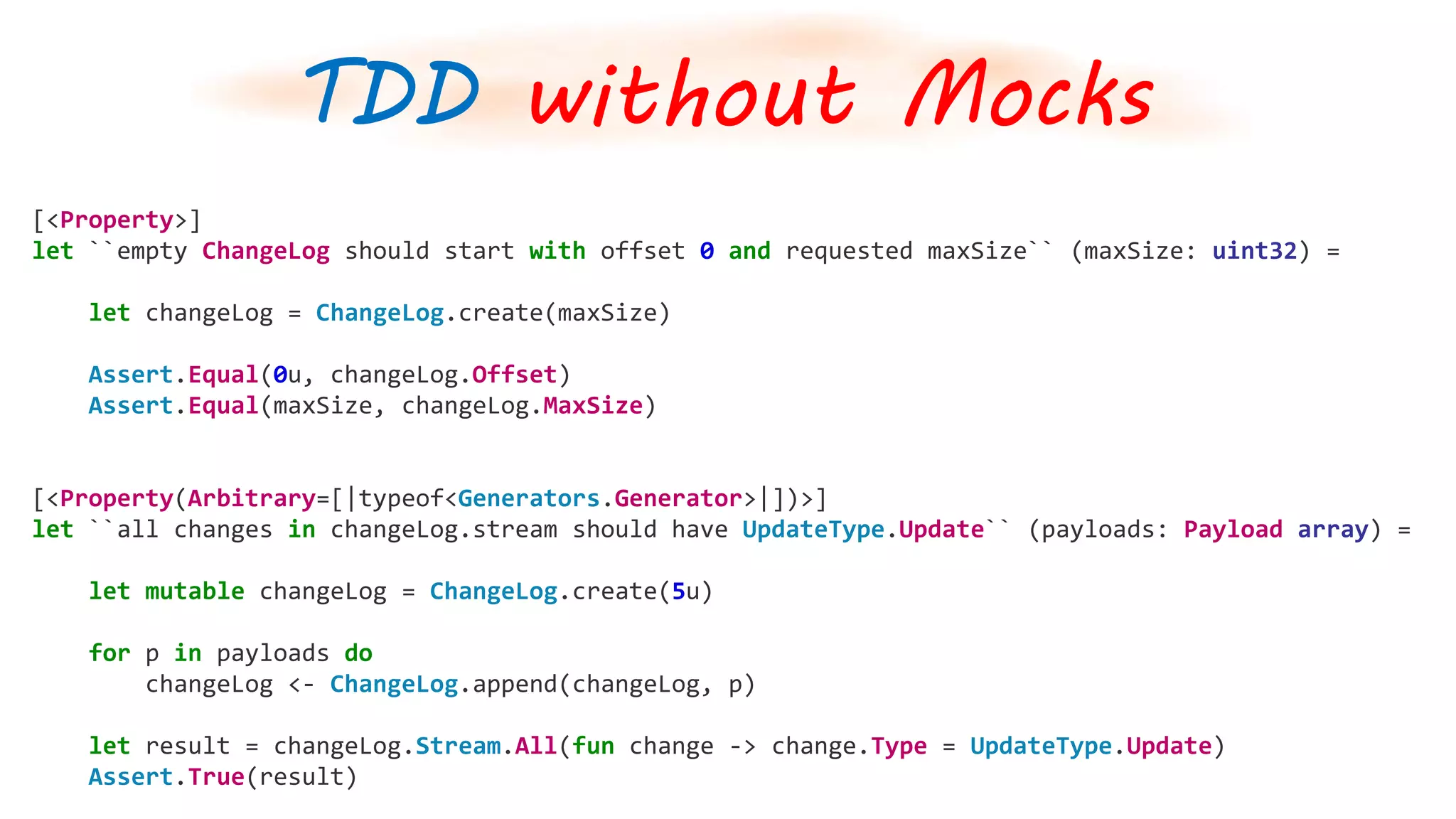 [<Property>]
let ``empty ChangeLog should start with offset 0 and requested maxSize`` (maxSize: uint32) =
let changeLog = ChangeLog.create(maxSize)
Assert.Equal(0u, changeLog.Offset)
Assert.Equal(maxSize, changeLog.MaxSize)
[<Property(Arbitrary=[|typeof<Generators.Generator>|])>]
let ``all changes in changeLog.stream should have UpdateType.Update`` (payloads: Payload array) =
let mutable changeLog = ChangeLog.create(5u)
for p in payloads do
changeLog <- ChangeLog.append(changeLog, p)
let result = changeLog.Stream.All(fun change -> change.Type = UpdateType.Update)
Assert.True(result)
TDD without Mocks
 