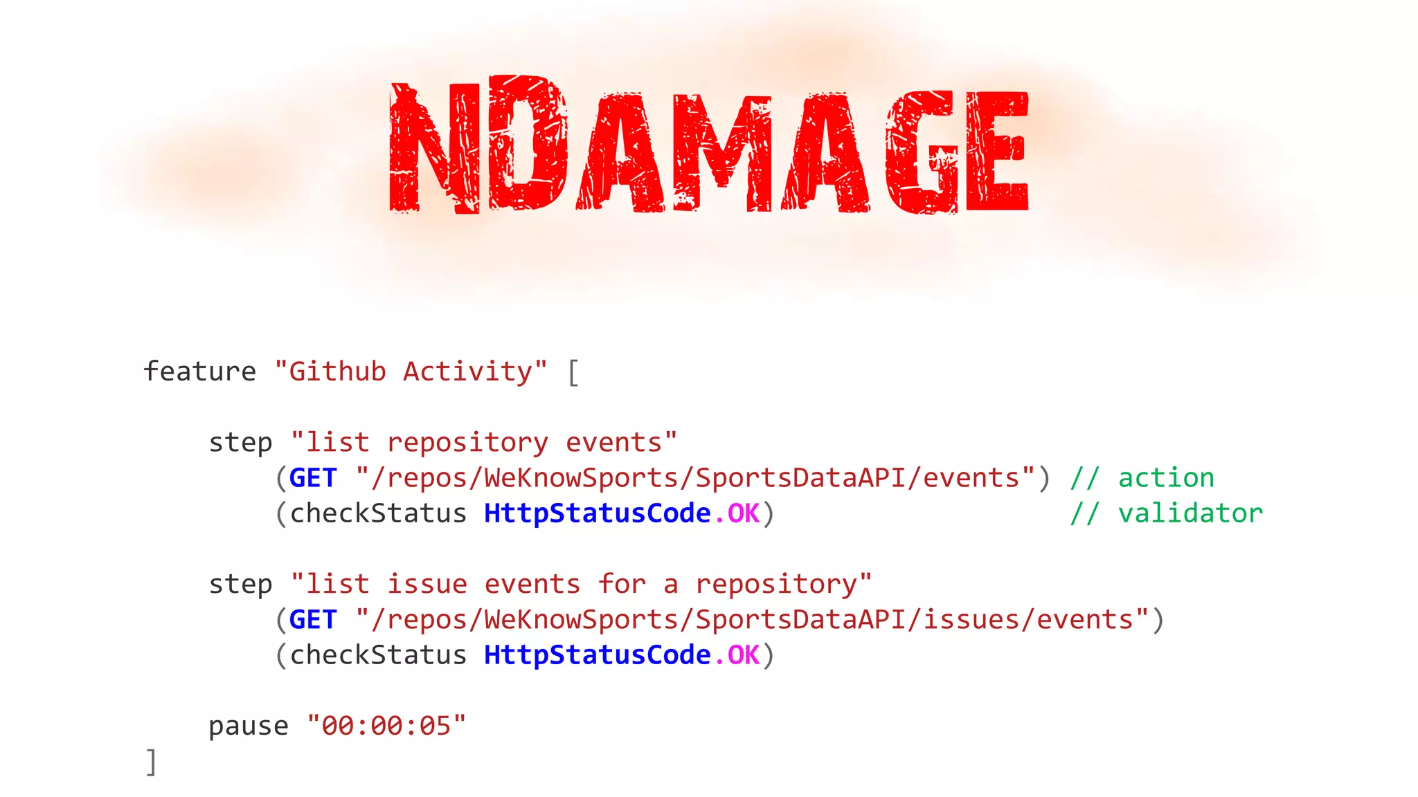 NDamage
feature "Github Activity" [
step "list repository events"
(GET "/repos/WeKnowSports/SportsDataAPI/events") // action
(checkStatus HttpStatusCode.OK) // validator
step "list issue events for a repository"
(GET "/repos/WeKnowSports/SportsDataAPI/issues/events")
(checkStatus HttpStatusCode.OK)
pause "00:00:05"
]
 