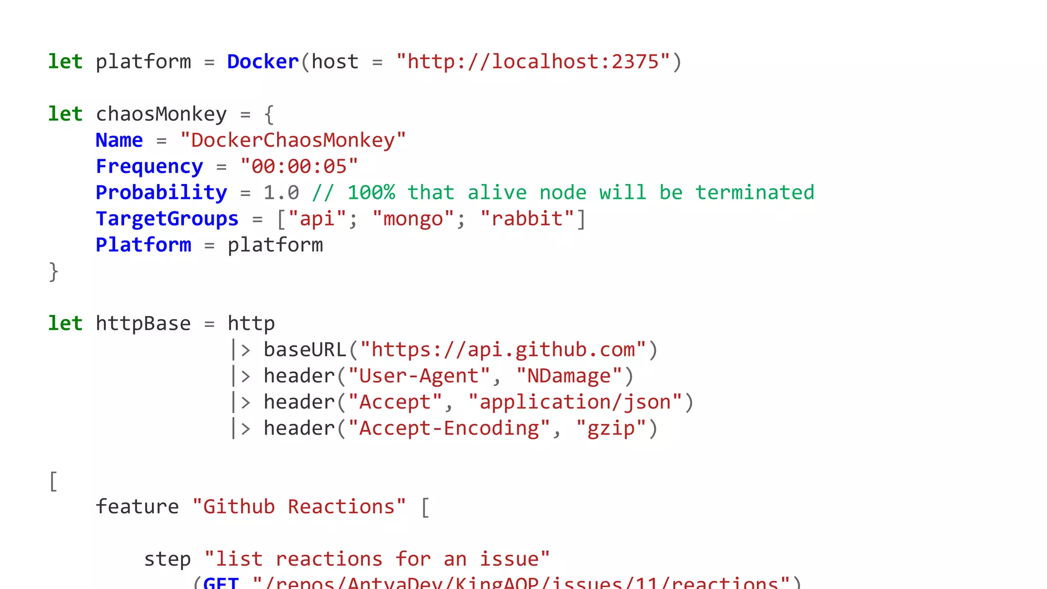 let platform = Docker(host = "http://localhost:2375")
let chaosMonkey = {
Name = "DockerChaosMonkey"
Frequency = "00:00:05"
Probability = 1.0 // 100% that alive node will be terminated
TargetGroups = ["api"; "mongo"; "rabbit"]
Platform = platform
}
let httpBase = http
|> baseURL("https://api.github.com")
|> header("User-Agent", "NDamage")
|> header("Accept", "application/json")
|> header("Accept-Encoding", "gzip")
[
feature "Github Reactions" [
step "list reactions for an issue"
 